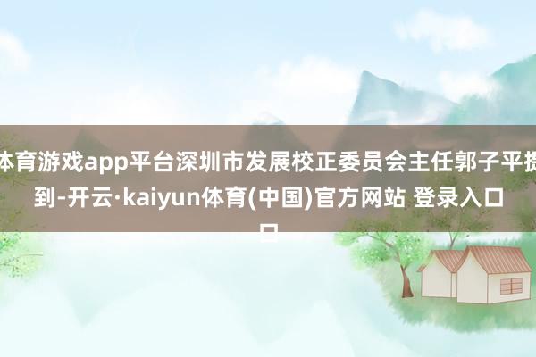 体育游戏app平台深圳市发展校正委员会主任郭子平提到-开云·kaiyun体育(中国)官方网站 登录入口