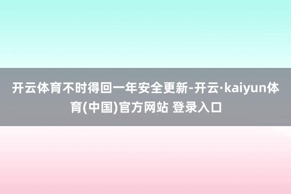 开云体育不时得回一年安全更新-开云·kaiyun体育(中国)官方网站 登录入口