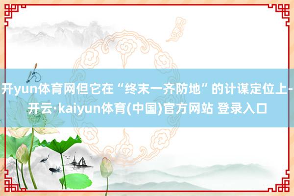 开yun体育网但它在“终末一齐防地”的计谋定位上-开云·kaiyun体育(中国)官方网站 登录入口