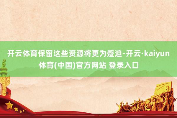开云体育保留这些资源将更为蹙迫-开云·kaiyun体育(中国)官方网站 登录入口