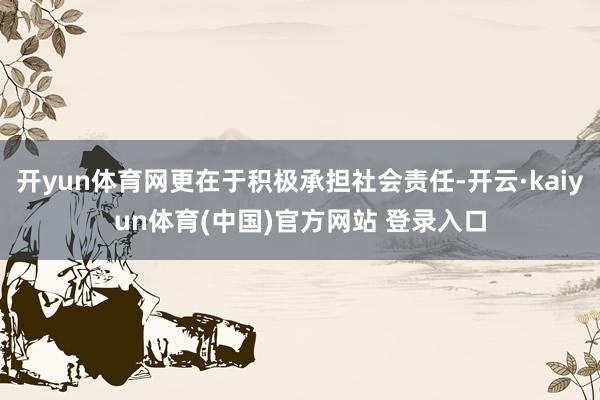开yun体育网更在于积极承担社会责任-开云·kaiyun体育(中国)官方网站 登录入口