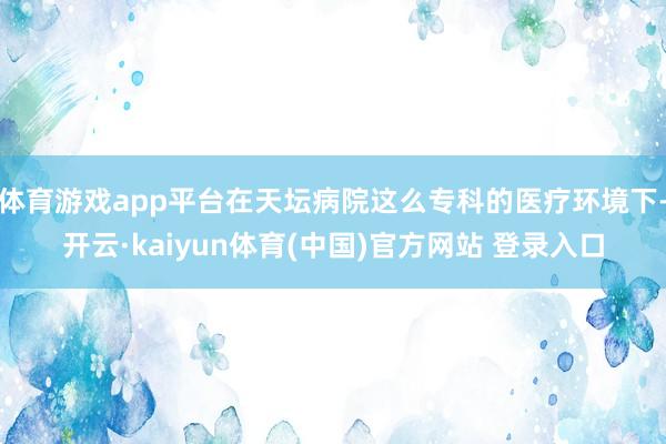 体育游戏app平台在天坛病院这么专科的医疗环境下-开云·kaiyun体育(中国)官方网站 登录入口