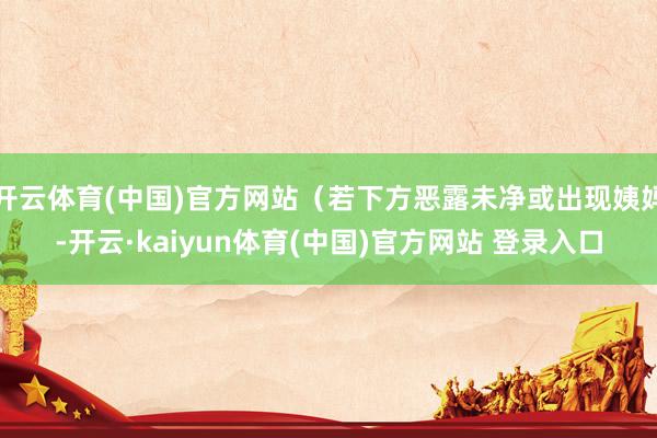 开云体育(中国)官方网站（若下方恶露未净或出现姨妈-开云·kaiyun体育(中国)官方网站 登录入口