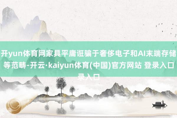 开yun体育网家具平庸诳骗于奢侈电子和AI末端存储等范畴-开云·kaiyun体育(中国)官方网站 登录入口