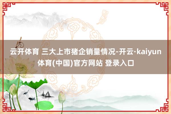 云开体育 　　三大上市猪企销量情况-开云·kaiyun体育(中国)官方网站 登录入口