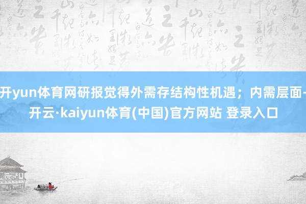 开yun体育网研报觉得外需存结构性机遇；内需层面-开云·kaiyun体育(中国)官方网站 登录入口