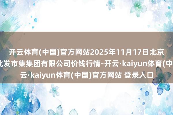 开云体育(中国)官方网站2025年11月17日北京顺鑫石门海外农居品批发市集集团有限公司价钱行情-开云·kaiyun体育(中国)官方网站 登录入口