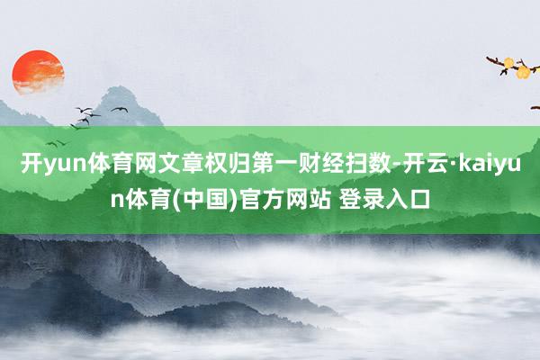 开yun体育网文章权归第一财经扫数-开云·kaiyun体育(中国)官方网站 登录入口