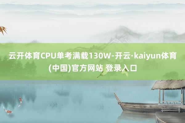 云开体育CPU单考满载130W-开云·kaiyun体育(中国)官方网站 登录入口
