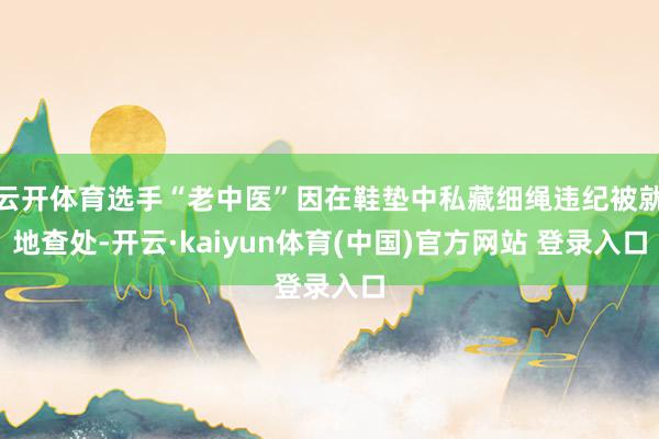 云开体育选手“老中医”因在鞋垫中私藏细绳违纪被就地查处-开云·kaiyun体育(中国)官方网站 登录入口