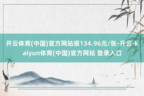 开云体育(中国)官方网站报134.96元/张-开云·kaiyun体育(中国)官方网站 登录入口