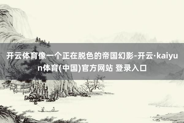 开云体育像一个正在脱色的帝国幻影-开云·kaiyun体育(中国)官方网站 登录入口
