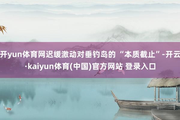 开yun体育网迟缓激动对垂钓岛的 “本质截止”-开云·kaiyun体育(中国)官方网站 登录入口