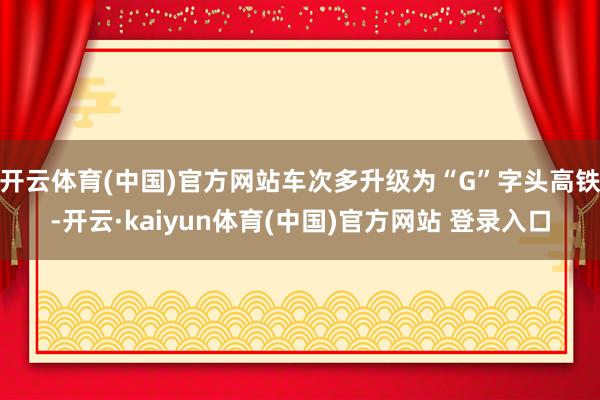 开云体育(中国)官方网站车次多升级为“G”字头高铁-开云·kaiyun体育(中国)官方网站 登录入口