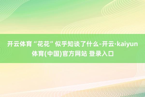 开云体育“花花”似乎知谈了什么-开云·kaiyun体育(中国)官方网站 登录入口