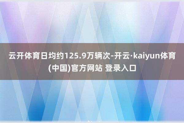 云开体育日均约125.9万辆次-开云·kaiyun体育(中国)官方网站 登录入口