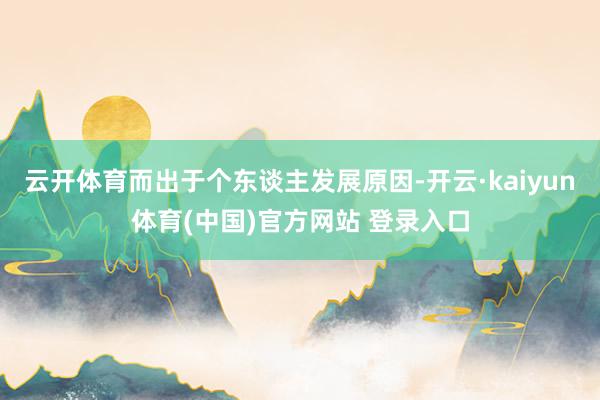 云开体育而出于个东谈主发展原因-开云·kaiyun体育(中国)官方网站 登录入口