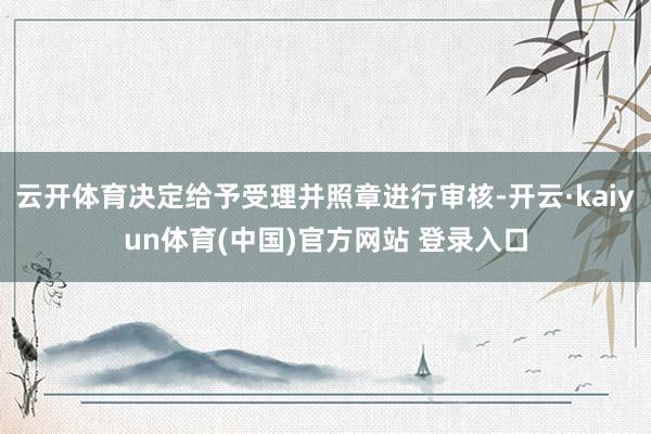 云开体育决定给予受理并照章进行审核-开云·kaiyun体育(中国)官方网站 登录入口