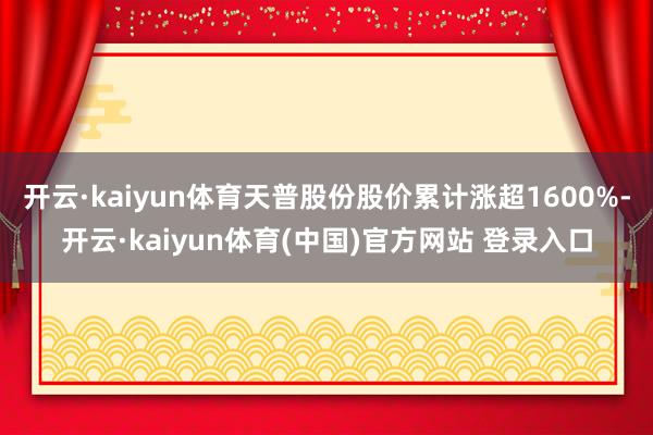 开云·kaiyun体育天普股份股价累计涨超1600%-开云·kaiyun体育(中国)官方网站 登录入口