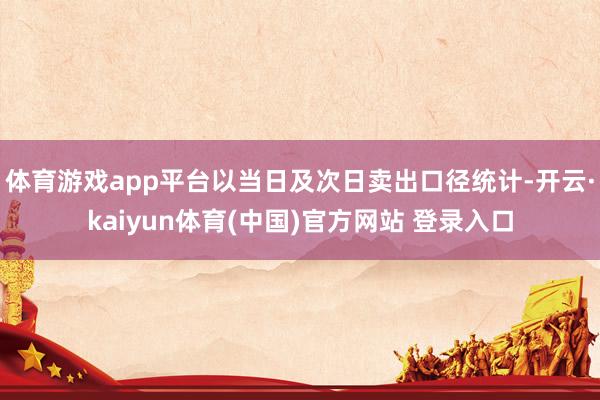 体育游戏app平台以当日及次日卖出口径统计-开云·kaiyun体育(中国)官方网站 登录入口