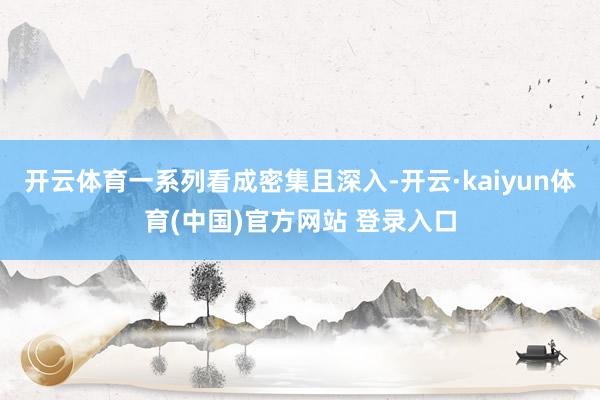 开云体育一系列看成密集且深入-开云·kaiyun体育(中国)官方网站 登录入口
