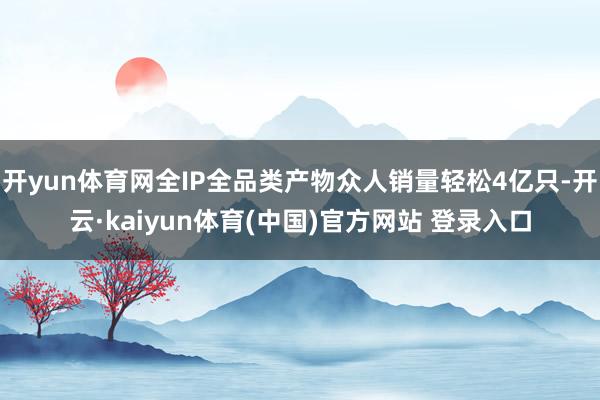 开yun体育网全IP全品类产物众人销量轻松4亿只-开云·kaiyun体育(中国)官方网站 登录入口