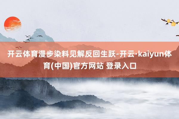 开云体育漫步染料见解反回生跃-开云·kaiyun体育(中国)官方网站 登录入口