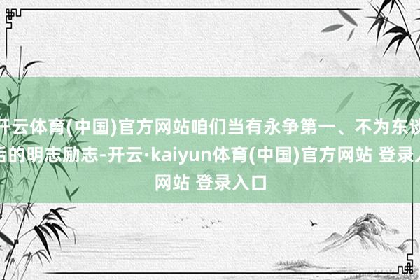 开云体育(中国)官方网站咱们当有永争第一、不为东谈主后的明志励志-开云·kaiyun体育(中国)官方网站 登录入口